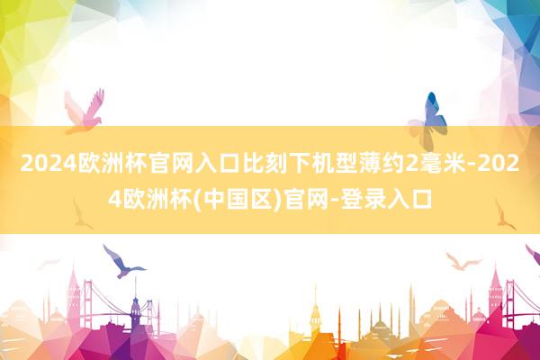 2024欧洲杯官网入口比刻下机型薄约2毫米-2024欧洲杯(中国区)官网-登录入口