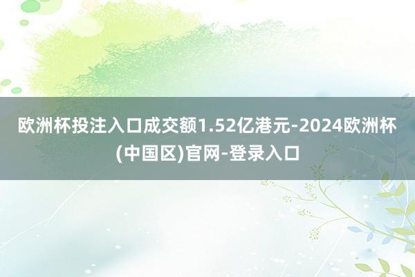 欧洲杯投注入口成交额1.52亿港元-2024欧洲杯(中国区)官网-登录入口