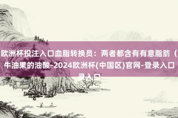 欧洲杯投注入口血脂转换员：两者都含有有意脂肪（牛油果的油酸-2024欧洲杯(中国区)官网-登录入口