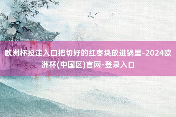欧洲杯投注入口把切好的红枣块放进锅里-2024欧洲杯(中国区)官网-登录入口