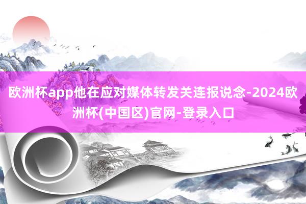 欧洲杯app他在应对媒体转发关连报说念-2024欧洲杯(中国区)官网-登录入口