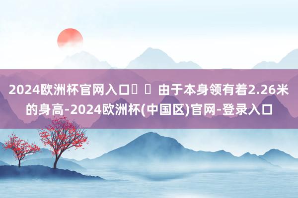2024欧洲杯官网入口​​由于本身领有着2.26米的身高-2024欧洲杯(中国区)官网-登录入口
