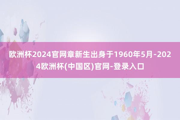 欧洲杯2024官网章新生出身于1960年5月-2024欧洲杯(中国区)官网-登录入口