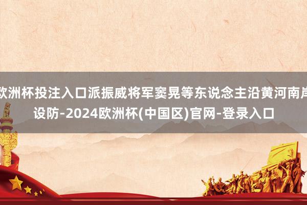 欧洲杯投注入口派振威将军窦晃等东说念主沿黄河南岸设防-2024欧洲杯(中国区)官网-登录入口