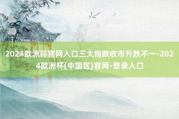2024欧洲杯官网入口三大指数收市升跌不一-2024欧洲杯(中国区)官网-登录入口