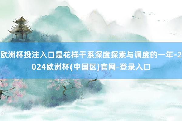 欧洲杯投注入口是花样干系深度探索与调度的一年-2024欧洲杯(中国区)官网-登录入口