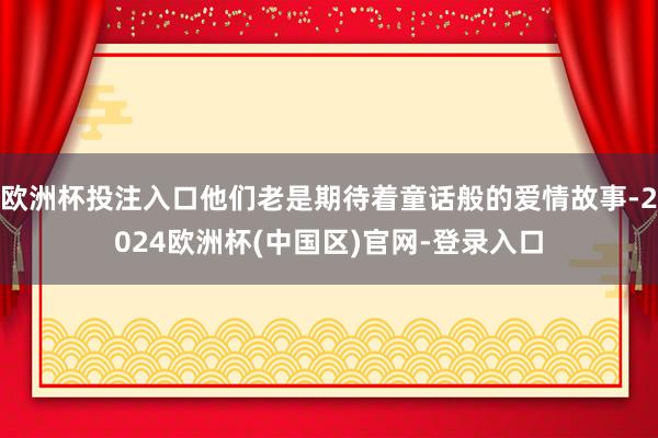 欧洲杯投注入口他们老是期待着童话般的爱情故事-2024欧洲杯(中国区)官网-登录入口