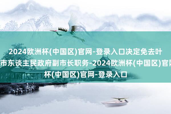 2024欧洲杯(中国区)官网-登录入口决定免去叶葆华的东莞市东谈主民政府副市长职务-2024欧洲杯(中国区)官网-登录入口