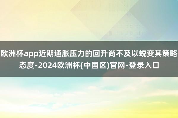 欧洲杯app近期通胀压力的回升尚不及以蜕变其策略态度-2024欧洲杯(中国区)官网-登录入口