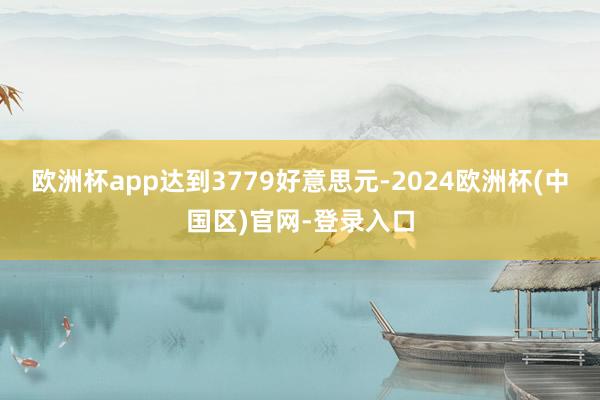 欧洲杯app达到3779好意思元-2024欧洲杯(中国区)官网-登录入口