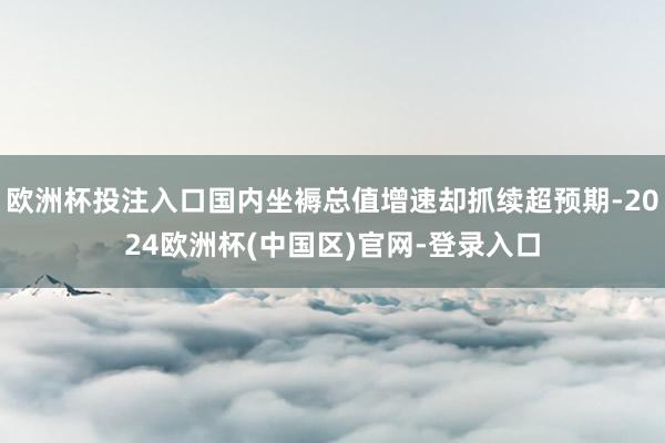 欧洲杯投注入口国内坐褥总值增速却抓续超预期-2024欧洲杯(中国区)官网-登录入口