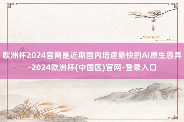 欧洲杯2024官网是近期国内增速最快的AI原生愚弄-2024欧洲杯(中国区)官网-登录入口