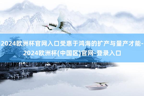 2024欧洲杯官网入口受惠于鸿海的扩产与量产才能-2024欧洲杯(中国区)官网-登录入口