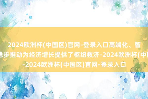 2024欧洲杯(中国区)官网-登录入口高端化、智能化、绿色化进度稳步推动为经济增长提供了枢纽救济-2024欧洲杯(中国区)官网-登录入口