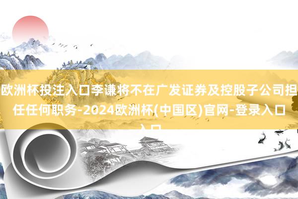 欧洲杯投注入口李谦将不在广发证券及控股子公司担任任何职务-2024欧洲杯(中国区)官网-登录入口