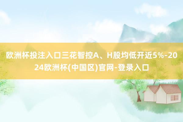 欧洲杯投注入口三花智控A、H股均低开近5%-2024欧洲杯(中国区)官网-登录入口