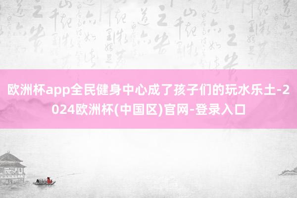 欧洲杯app全民健身中心成了孩子们的玩水乐土-2024欧洲杯(中国区)官网-登录入口