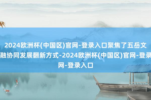 2024欧洲杯(中国区)官网-登录入口聚焦了五岳文旅交融协同发展翻新方式-2024欧洲杯(中国区)官网-登录入口