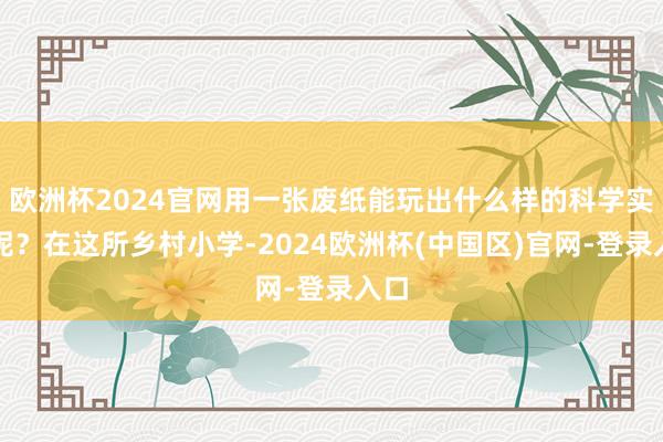 欧洲杯2024官网用一张废纸能玩出什么样的科学实验呢？在这所乡村小学-2024欧洲杯(中国区)官网-登录入口