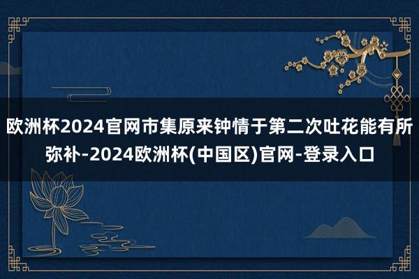 欧洲杯2024官网市集原来钟情于第二次吐花能有所弥补-2024欧洲杯(中国区)官网-登录入口