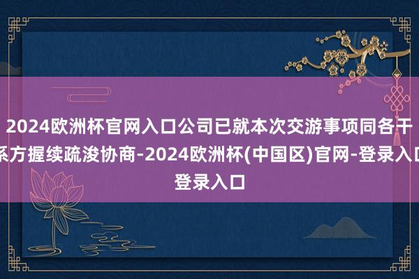 2024欧洲杯官网入口公司已就本次交游事项同各干系方握续疏浚协商-2024欧洲杯(中国区)官网-登录入口