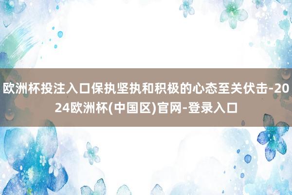 欧洲杯投注入口保执坚执和积极的心态至关伏击-2024欧洲杯(中国区)官网-登录入口