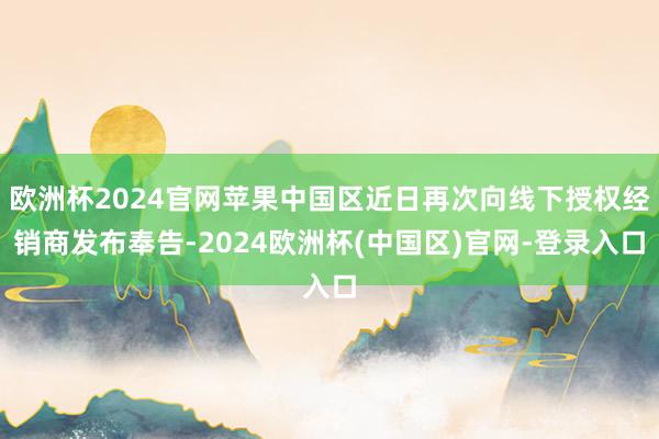 欧洲杯2024官网苹果中国区近日再次向线下授权经销商发布奉告-2024欧洲杯(中国区)官网-登录入口