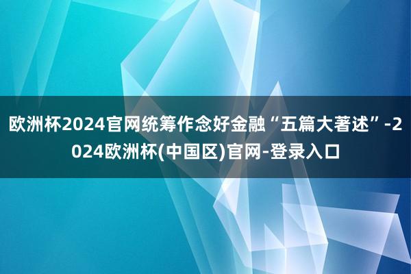 欧洲杯2024官网统筹作念好金融“五篇大著述”-2024欧洲杯(中国区)官网-登录入口