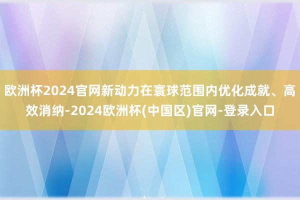 欧洲杯2024官网新动力在寰球范围内优化成就、高效消纳-2024欧洲杯(中国区)官网-登录入口