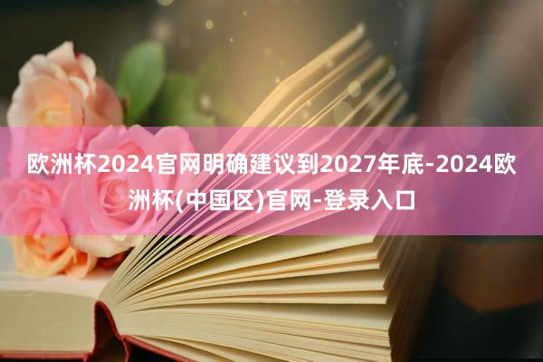欧洲杯2024官网明确建议到2027年底-2024欧洲杯(中国区)官网-登录入口