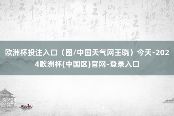 欧洲杯投注入口（图/中国天气网王晓）今天-2024欧洲杯(中国区)官网-登录入口