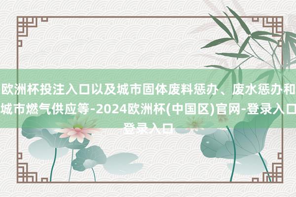 欧洲杯投注入口以及城市固体废料惩办、废水惩办和城市燃气供应等-2024欧洲杯(中国区)官网-登录入口