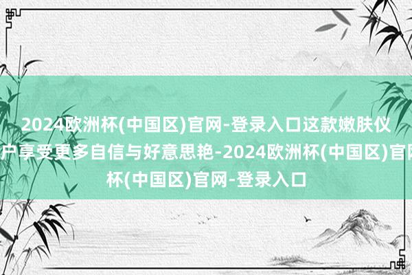 2024欧洲杯(中国区)官网-登录入口这款嫩肤仪皆能匡助用户享受更多自信与好意思艳-2024欧洲杯(中国区)官网-登录入口