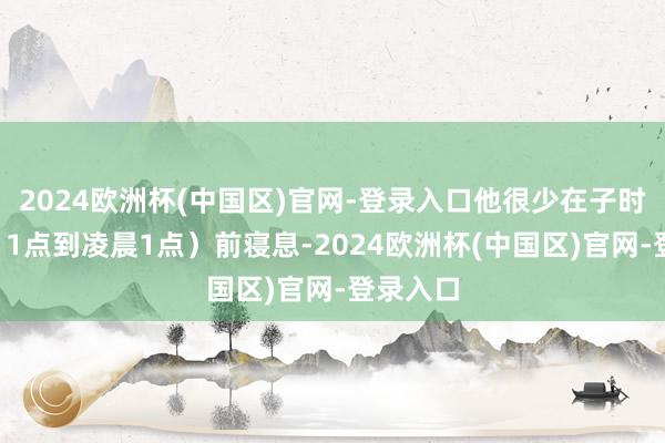 2024欧洲杯(中国区)官网-登录入口他很少在子时（晚上11点到凌晨1点）前寝息-2024欧洲杯(中国区)官网-登录入口