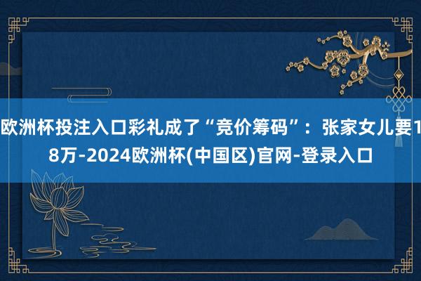 欧洲杯投注入口彩礼成了“竞价筹码”：张家女儿要18万-2024欧洲杯(中国区)官网-登录入口