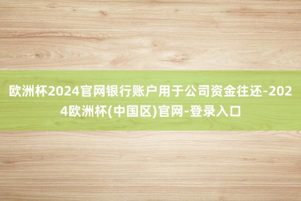欧洲杯2024官网银行账户用于公司资金往还-2024欧洲杯(中国区)官网-登录入口