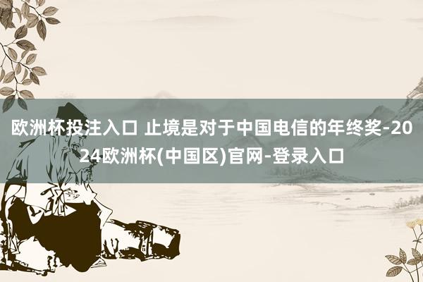 欧洲杯投注入口 止境是对于中国电信的年终奖-2024欧洲杯(中国区)官网-登录入口