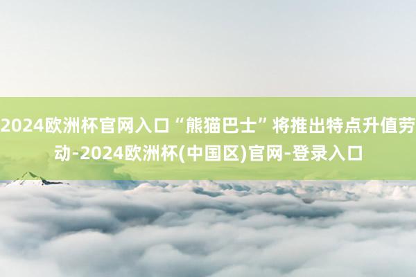2024欧洲杯官网入口“熊猫巴士”将推出特点升值劳动-2024欧洲杯(中国区)官网-登录入口