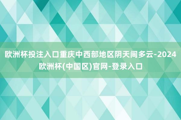 欧洲杯投注入口重庆中西部地区阴天间多云-2024欧洲杯(中国区)官网-登录入口
