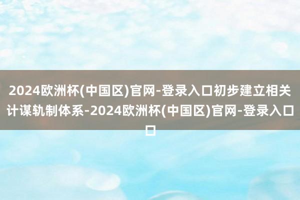 2024欧洲杯(中国区)官网-登录入口初步建立相关计谋轨制体系-2024欧洲杯(中国区)官网-登录入口