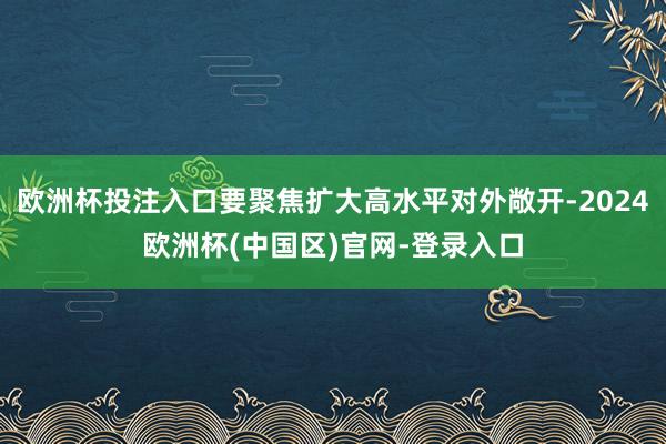 欧洲杯投注入口要聚焦扩大高水平对外敞开-2024欧洲杯(中国区)官网-登录入口