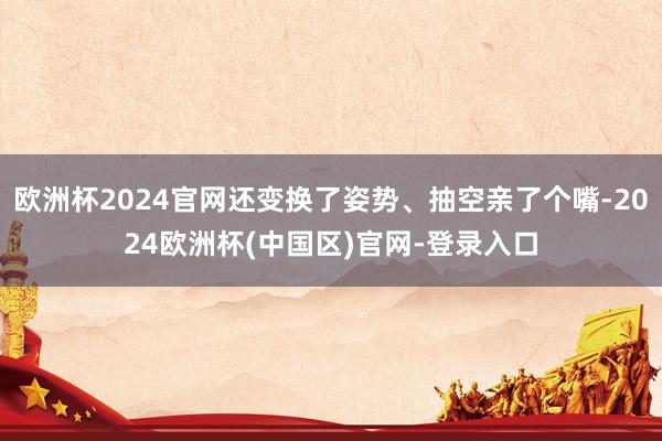 欧洲杯2024官网还变换了姿势、抽空亲了个嘴-2024欧洲杯(中国区)官网-登录入口