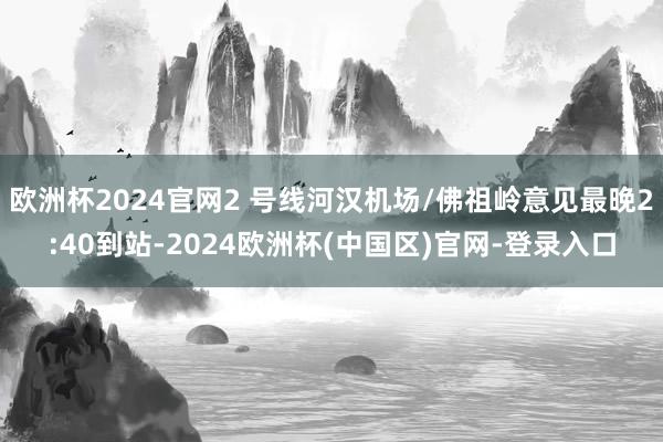 欧洲杯2024官网2 号线河汉机场/佛祖岭意见最晚2:40到站-2024欧洲杯(中国区)官网-登录入口