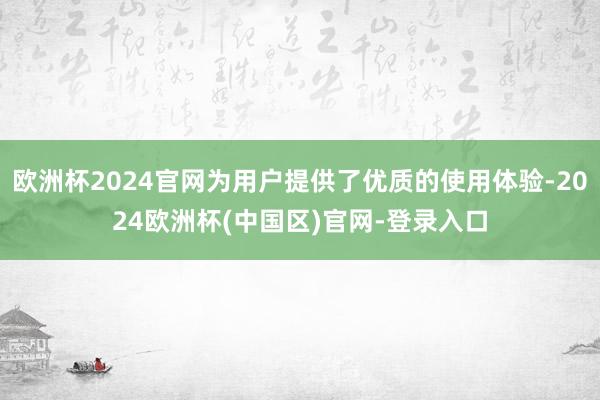 欧洲杯2024官网为用户提供了优质的使用体验-2024欧洲杯(中国区)官网-登录入口
