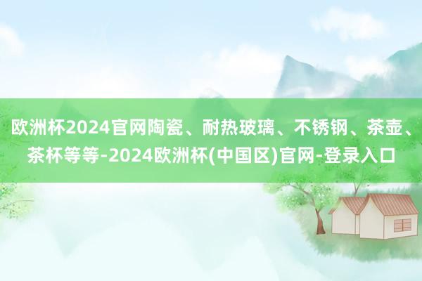 欧洲杯2024官网陶瓷、耐热玻璃、不锈钢、茶壶、茶杯等等-2024欧洲杯(中国区)官网-登录入口