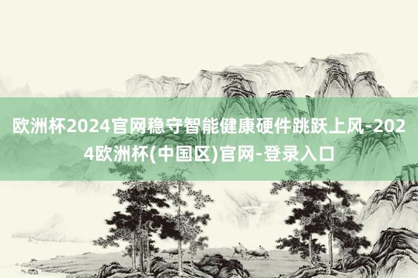 欧洲杯2024官网稳守智能健康硬件跳跃上风-2024欧洲杯(中国区)官网-登录入口