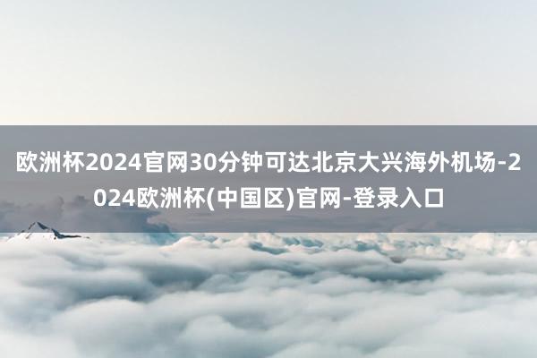 欧洲杯2024官网30分钟可达北京大兴海外机场-2024欧洲杯(中国区)官网-登录入口