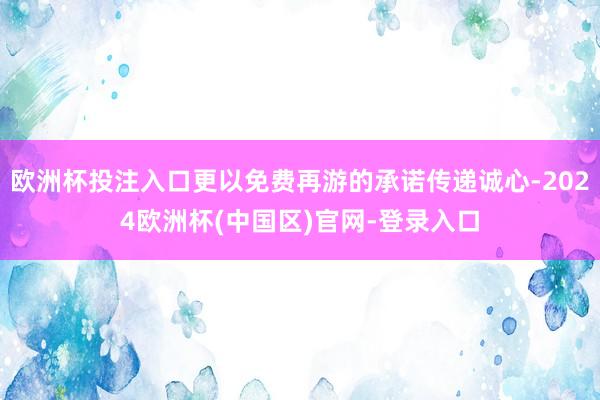 欧洲杯投注入口更以免费再游的承诺传递诚心-2024欧洲杯(中国区)官网-登录入口