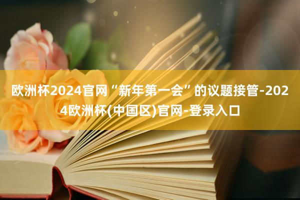 欧洲杯2024官网“新年第一会”的议题接管-2024欧洲杯(中国区)官网-登录入口
