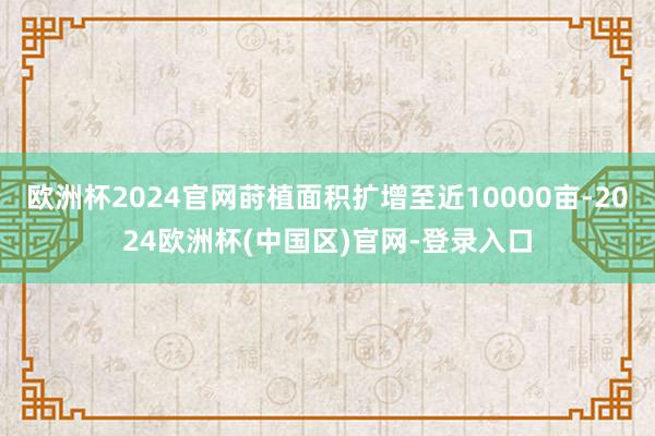 欧洲杯2024官网莳植面积扩增至近10000亩-2024欧洲杯(中国区)官网-登录入口